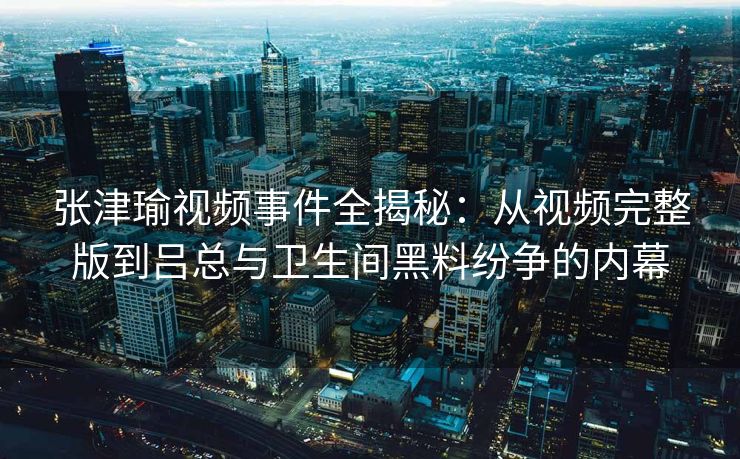 张津瑜视频事件全揭秘：从视频完整版到吕总与卫生间黑料纷争的内幕