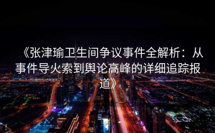 《张津瑜卫生间争议事件全解析:从事件导火索到舆论高峰的详细追踪报道》 《张津瑜卫生间争议事件全解析:从事件导火索到舆论高峰的详细追踪报道》