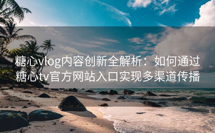 糖心vlog内容创新全解析：如何通过糖心tv官方网站入口实现多渠道传播