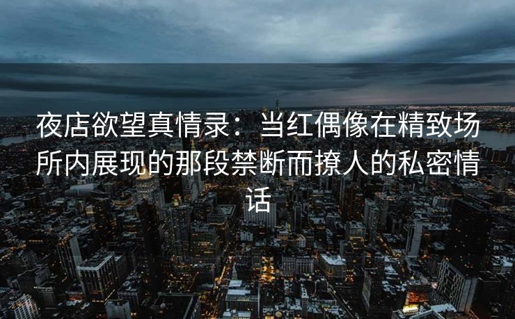 夜店欲望真情录：当红偶像在精致场所内展现的那段禁断而撩人的私密情话