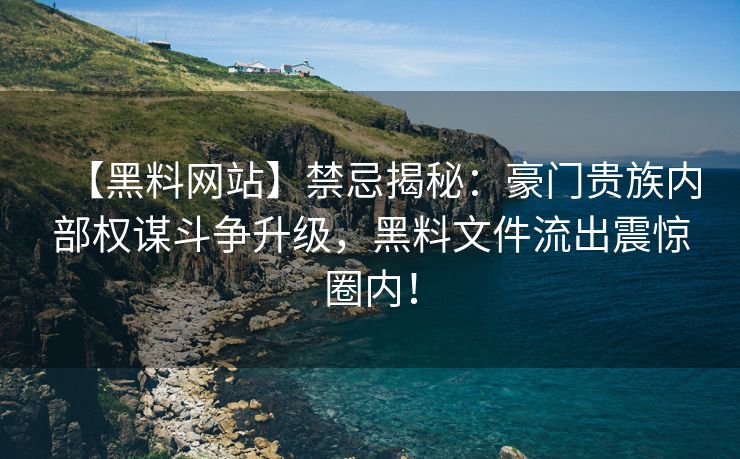 【黑料网站】禁忌揭秘：豪门贵族内部权谋斗争升级，黑料文件流出震惊圈内！