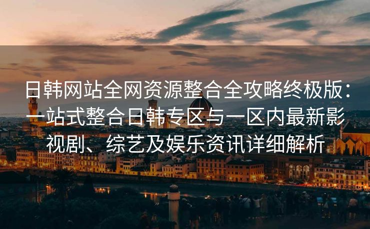 日韩网站全网资源整合全攻略终极版：一站式整合日韩专区与一区内最新影视剧、综艺及娱乐资讯详细解析