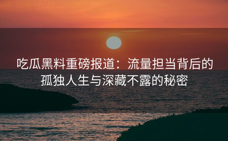 吃瓜黑料重磅报道：流量担当背后的孤独人生与深藏不露的秘密