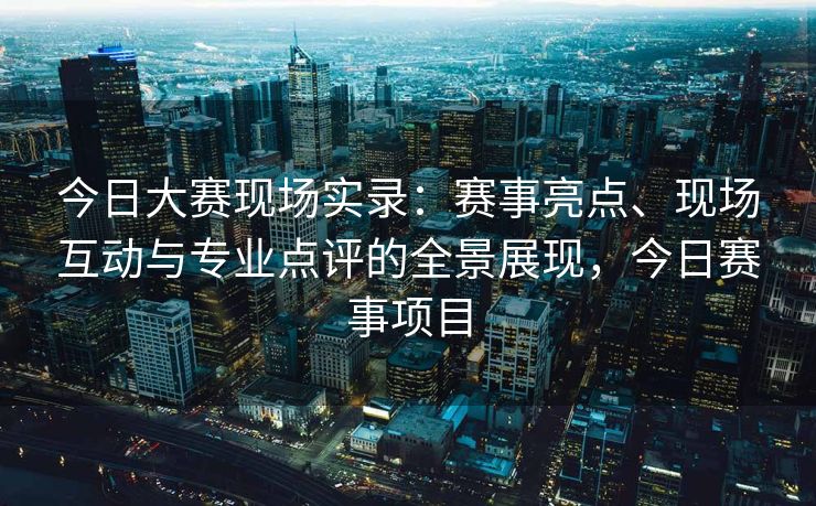 今日大赛现场实录：赛事亮点、现场互动与专业点评的全景展现，今日赛事项目
