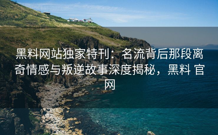 黑料网站独家特刊：名流背后那段离奇情感与叛逆故事深度揭秘，黑料 官网