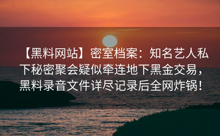 【黑料网站】密室档案:知名艺人私下秘密聚会疑似牵连地下黑金交易,黑料录音文件详尽记录后全网炸锅! 【黑料网站】密室档案:知名艺人私下秘密聚会疑似牵连地下黑金交易,黑料录音文件详尽记录后全网炸锅!