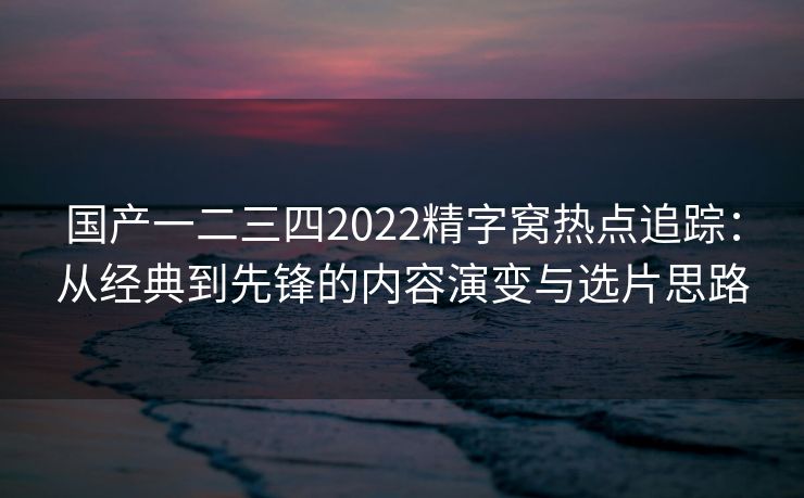 国产一二三四2022精字窝热点追踪：从经典到先锋的内容演变与选片思路