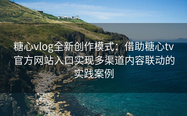 糖心vlog全新创作模式：借助糖心tv官方网站入口实现多渠道内容联动的实践案例