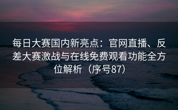 每日大赛国内新亮点：官网直播、反差大赛激战与在线免费观看功能全方位解析（序号87）