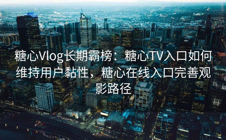 糖心Vlog长期霸榜：糖心TV入口如何维持用户黏性，糖心在线入口完善观影路径