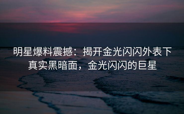 明星爆料震撼：揭开金光闪闪外表下真实黑暗面，金光闪闪的巨星