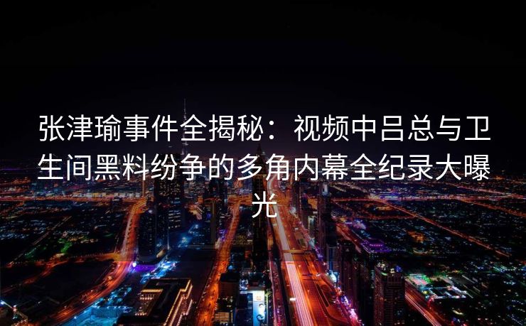 张津瑜事件全揭秘：视频中吕总与卫生间黑料纷争的多角内幕全纪录大曝光