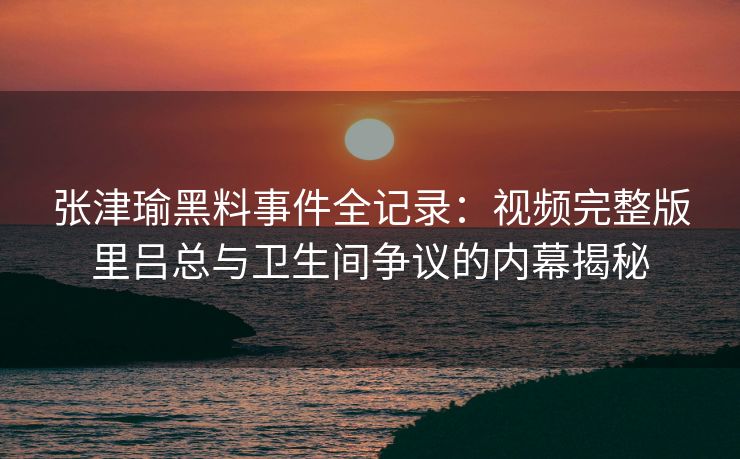 张津瑜黑料事件全记录:视频完整版里吕总与卫生间争议的内幕揭秘 张津瑜黑料事件全记录:视频完整版里吕总与卫生间争议的内幕揭秘