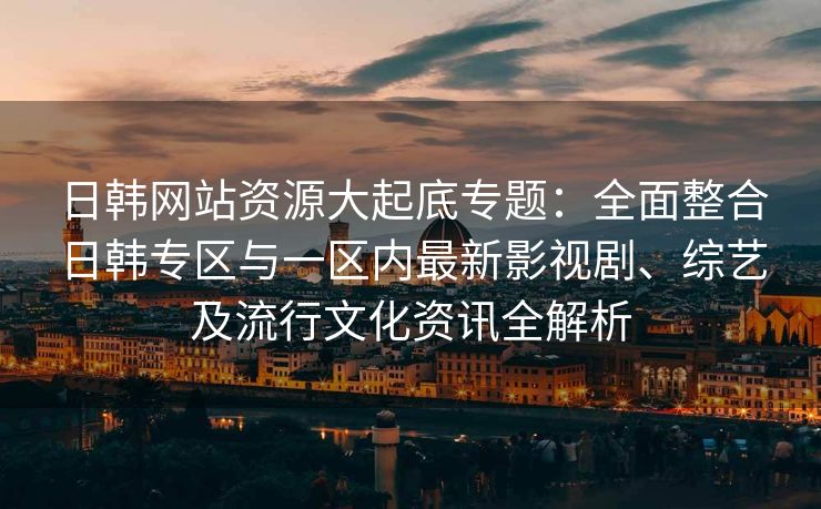 日韩网站资源大起底专题：全面整合日韩专区与一区内最新影视剧、综艺及流行文化资讯全解析