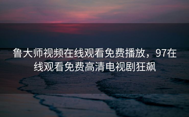 鲁大师视频在线观看免费播放，97在线观看免费高清电视剧狂飙