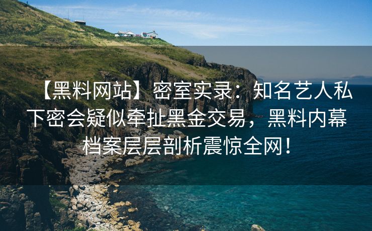【黑料网站】密室实录：知名艺人私下密会疑似牵扯黑金交易，黑料内幕档案层层剖析震惊全网！