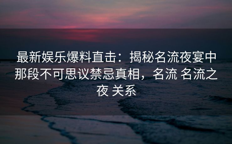 最新娱乐爆料直击：揭秘名流夜宴中那段不可思议禁忌真相，名流 名流之夜 关系