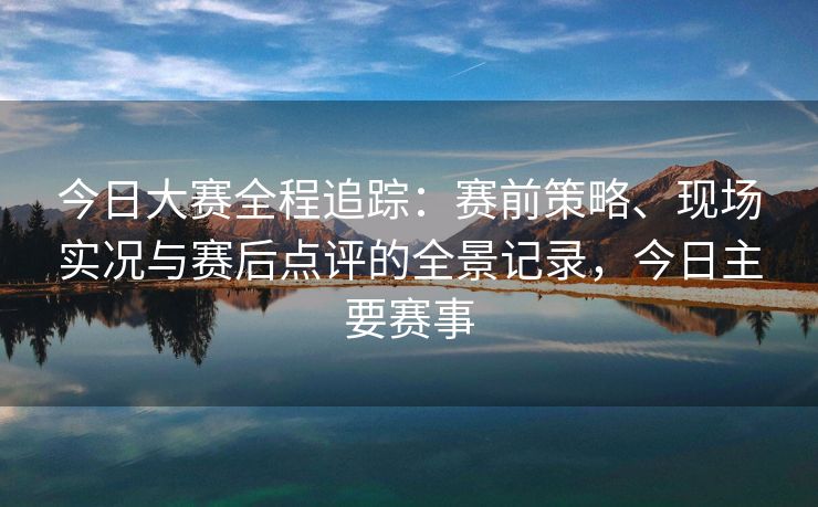 今日大赛全程追踪：赛前策略、现场实况与赛后点评的全景记录，今日主要赛事