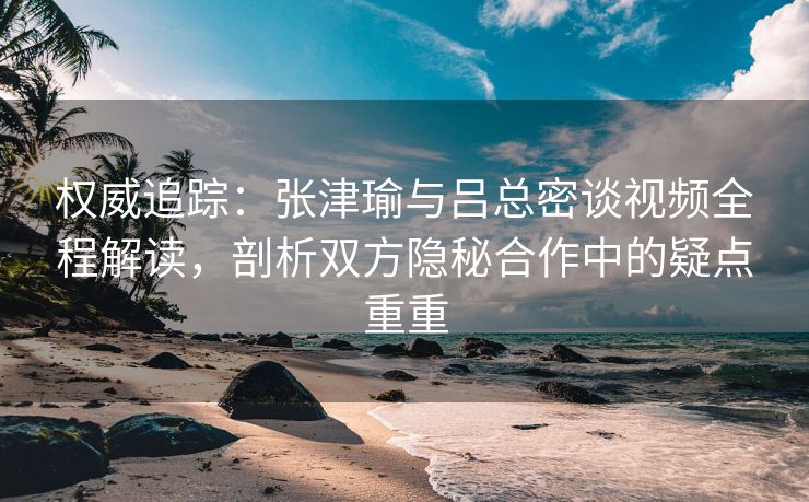 权威追踪:张津瑜与吕总密谈视频全程解读,剖析双方隐秘合作中的疑点重重 权威追踪:张津瑜与吕总密谈视频全程解读,剖析双方隐秘合作中的疑点重重