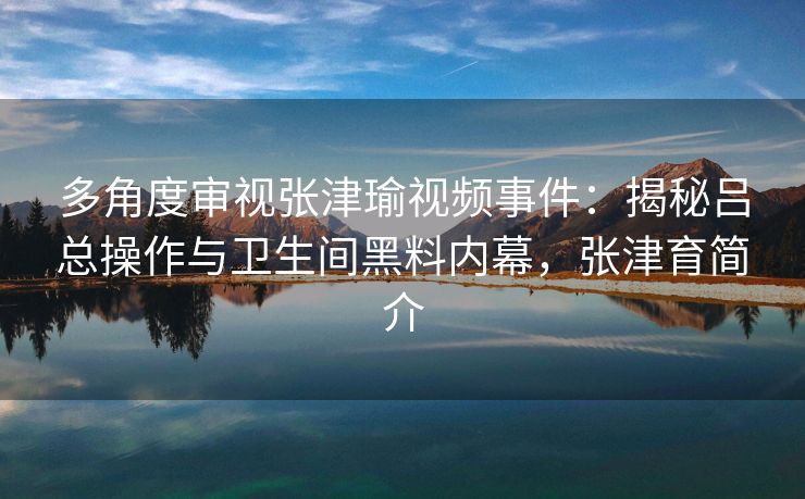 多角度审视张津瑜视频事件:揭秘吕总操作与卫生间黑料内幕,张津育简介 多角度审视张津瑜视频事件:揭秘吕总操作与卫生间黑料内幕,张津育简介