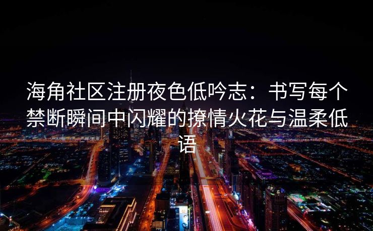 海角社区注册夜色低吟志：书写每个禁断瞬间中闪耀的撩情火花与温柔低语