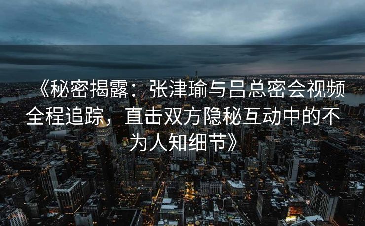 《秘密揭露：张津瑜与吕总密会视频全程追踪，直击双方隐秘互动中的不为人知细节》