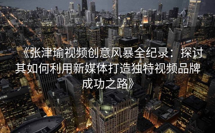 《张津瑜视频创意风暴全纪录：探讨其如何利用新媒体打造独特视频品牌成功之路》