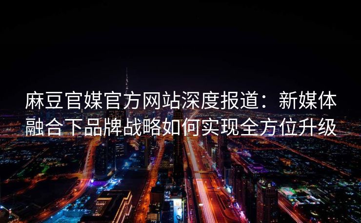 麻豆官媒官方网站深度报道:新媒体融合下品牌战略如何实现全方位升级 麻豆官媒官方网站深度报道:新媒体融合下品牌战略如何实现全方位升级