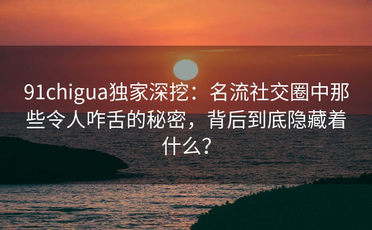 91chigua独家深挖：名流社交圈中那些令人咋舌的秘密，背后到底隐藏着什么？