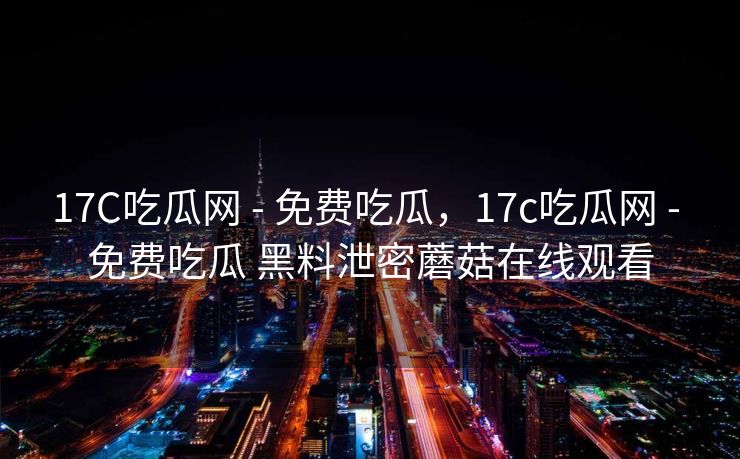 17C吃瓜网 - 免费吃瓜，17c吃瓜网 - 免费吃瓜 黑料泄密蘑菇在线观看