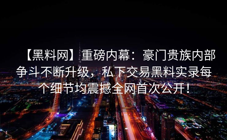 【黑料网】重磅内幕：豪门贵族内部争斗不断升级，私下交易黑料实录每个细节均震撼全网首次公开！