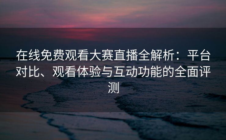 在线免费观看大赛直播全解析:平台对比、观看体验与互动功能的全面评测 在线免费观看大赛直播全解析:平台对比、观看体验与互动功能的全面评测