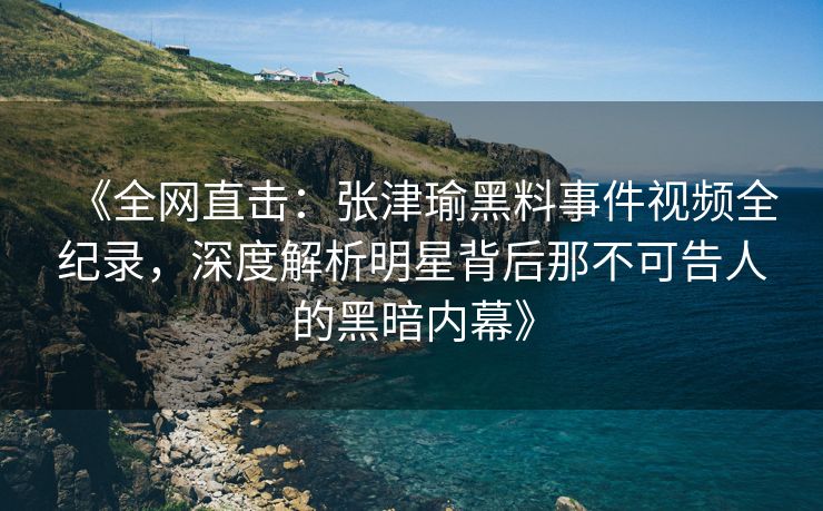 《全网直击：张津瑜黑料事件视频全纪录，深度解析明星背后那不可告人的黑暗内幕》