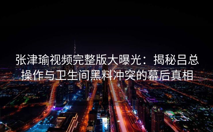 张津瑜视频完整版大曝光：揭秘吕总操作与卫生间黑料冲突的幕后真相